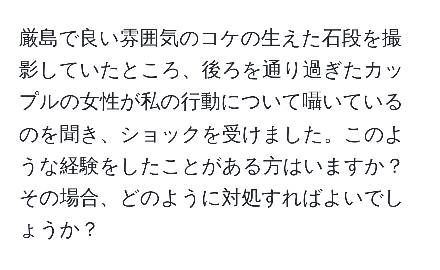 厳島で良い雰囲気のコケの生えた石段を撮影していたところ、後ろを通り過ぎたカップルの女性が私の行動について囁いているのを聞き、ショックを受けました。このような経験をしたことがある方はいますか？その場合、どのように対処すればよいでしょうか？