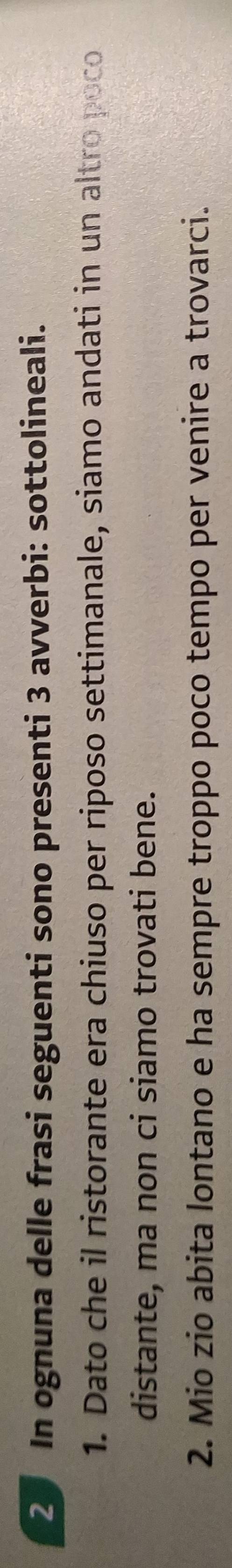 In ognuna delle frasi seguenti sono presenti 3 avverbi: sottolineali. 
1. Dato che il ristorante era chiuso per riposo settimanale, siamo andati in un altro poco 
distante, ma non ci siamo trovati bene. 
2. Mio zio abita lontano e ha sempre troppo poco tempo per venire a trovarci.