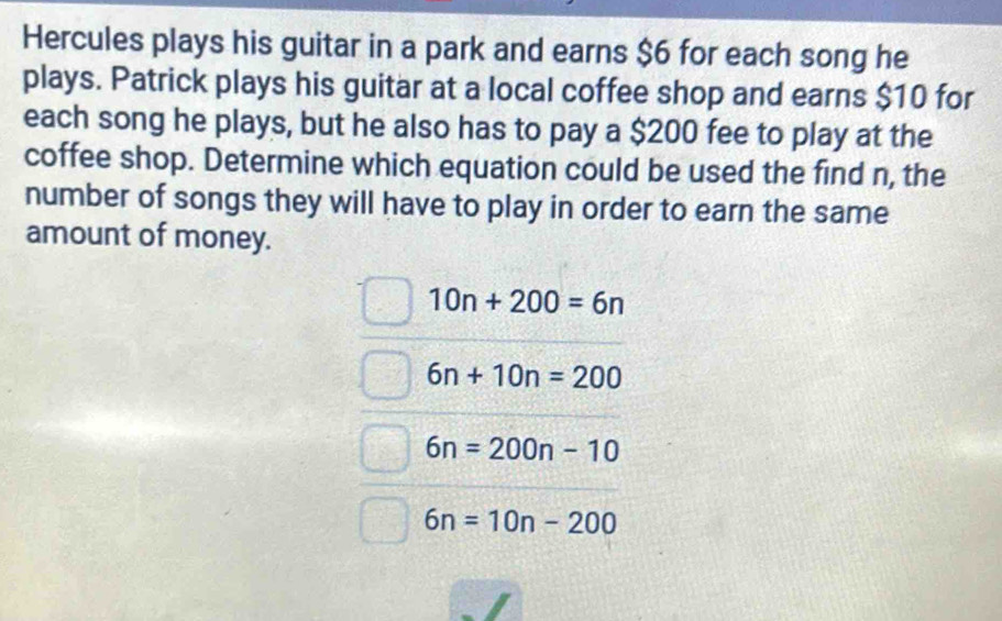 Hercules plays his guitar in a park and earns $6 for each song he
plays. Patrick plays his guitar at a local coffee shop and earns $10 for
each song he plays, but he also has to pay a $200 fee to play at the
coffee shop. Determine which equation could be used the find n, the
number of songs they will have to play in order to earn the same
amount of money.
10n+200=6n
6n+10n=200
6n=200n-10
6n=10n-200