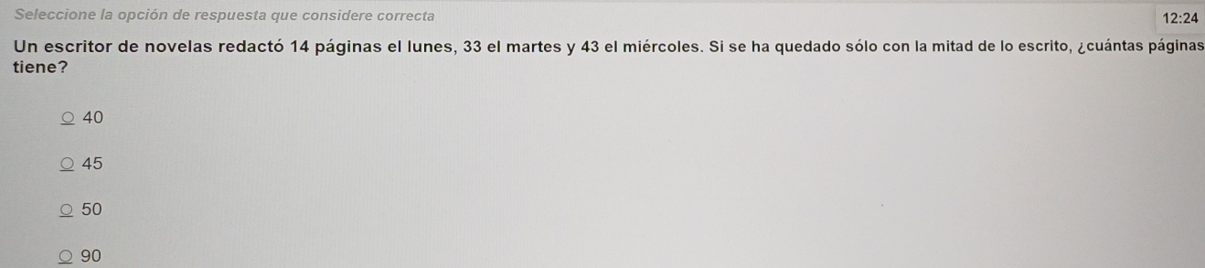 Seleccione la opción de respuesta que considere correcta 12:24
Un escritor de novelas redactó 14 páginas el lunes, 33 el martes y 43 el miércoles. Si se ha quedado sólo con la mitad de lo escrito, ¿cuántas páginas
tiene?
40
45
50
90