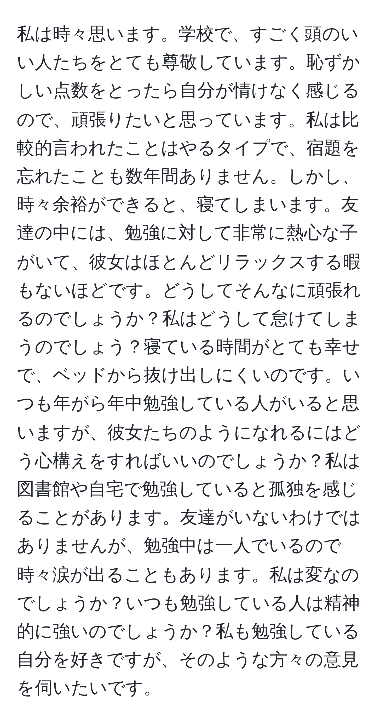 私は時々思います。学校で、すごく頭のいい人たちをとても尊敬しています。恥ずかしい点数をとったら自分が情けなく感じるので、頑張りたいと思っています。私は比較的言われたことはやるタイプで、宿題を忘れたことも数年間ありません。しかし、時々余裕ができると、寝てしまいます。友達の中には、勉強に対して非常に熱心な子がいて、彼女はほとんどリラックスする暇もないほどです。どうしてそんなに頑張れるのでしょうか？私はどうして怠けてしまうのでしょう？寝ている時間がとても幸せで、ベッドから抜け出しにくいのです。いつも年がら年中勉強している人がいると思いますが、彼女たちのようになれるにはどう心構えをすればいいのでしょうか？私は図書館や自宅で勉強していると孤独を感じることがあります。友達がいないわけではありませんが、勉強中は一人でいるので時々涙が出ることもあります。私は変なのでしょうか？いつも勉強している人は精神的に強いのでしょうか？私も勉強している自分を好きですが、そのような方々の意見を伺いたいです。