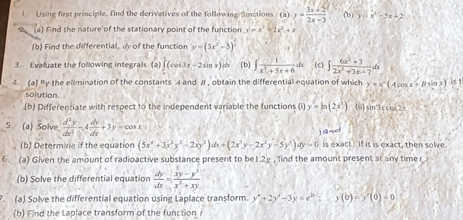 Using first principle, find the derivatives of the following functions (a) y= (3x+2)/2x-3  (b) y=x^2-5x+2
2 (a) Find the nature of the stationary point of the function y=x^3+2x^2+x
(b) Find the differential, dy of the function y=(3x^2-5)^ 2/3 
3. Evaluate the following integrals (a) ∈t (cos 3x-2sin x)dx (b) ∈t  1/x^2+5x+6 dx (c) ∈t  (6x^2+3)/2x^3+3x+7 dx
4. (a) Ry the elimination of the constants  and B , obtain the differential equation of which y=e^x(Acos x+Bsin x) is t
solution.
.(b) Differentiate with respect to the independent variable the functions (i) y=ln (2x^3) (ii) sin 3xcos 2x
5. (a) Soive  d^2y/dx^2 -4 dy/dx +3y=cos x
) Q
(b) Determine if the equation (5x^4+3x^2y^2-2xy^2)dx+(2x^3y-2x^2y-5y^4)dy=0 is exact If it is exact, then solve.
6 (a) Given the amount of radioactive substance present to be1.2g , find the amount present at any time .
(b) Solve the differential equation  dy/dx = (xy-y^2)/x^2+xy 
(a) Solve the differential equation using Laplace transform. y''+2y'-3y=e^(2i);y(0)=y'(0)=0
(b) Find the Laplace transform of the function