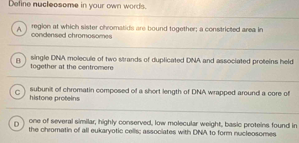 Define nucleosome in your own words,
A region at which sister chromatids are bound together; a constricted area in
condensed chromosomes
B single DNA molecule of two strands of duplicated DNA and associated proteins held
together at the centromere
C subunit of chromatin composed of a short length of DNA wrapped around a core of
histone proteins
D one of several similar, highly conserved, low molecular weight, basic proteins found in
the chromatin of all eukaryotic cells; associates with DNA to form nucleosomes