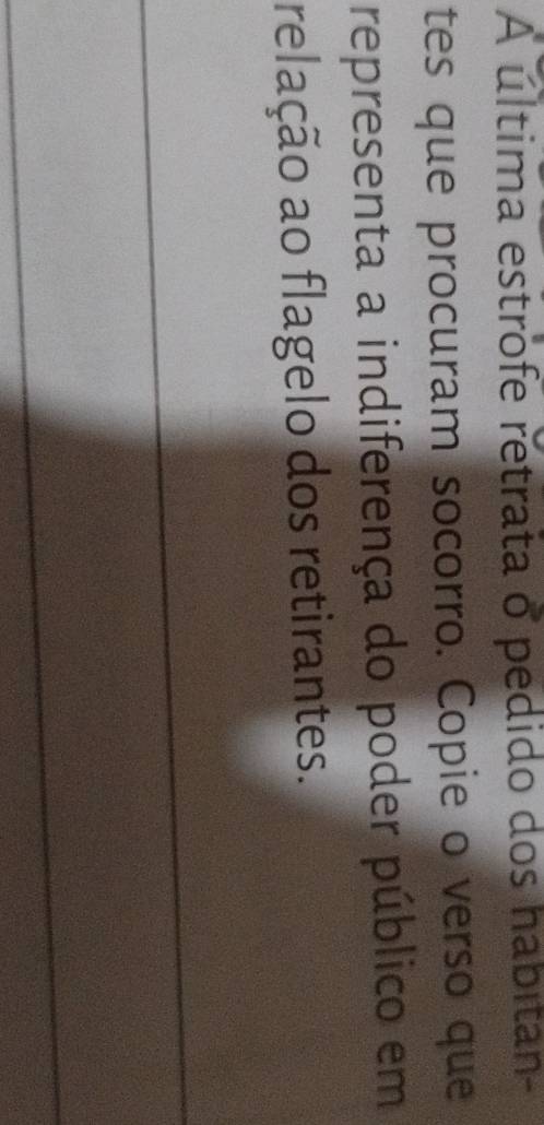 A última estrofe retrata o pedido dos habitan- 
tes que procuram socorro. Copie o verso que 
representa a indiferença do poder público em 
relação ao flagelo dos retirantes. 
_ 
_ 
_ 
_ 
_