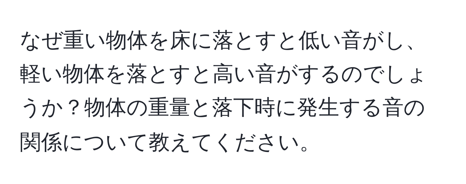 なぜ重い物体を床に落とすと低い音がし、軽い物体を落とすと高い音がするのでしょうか？物体の重量と落下時に発生する音の関係について教えてください。