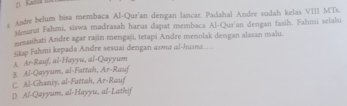 Kania Ic
9 Andre belum bisa membaca Al-Qur'an dengan lancar. Padahal Andre sudah kelas VIII MTs.
Menurut Fahmi, siswa madrasah harus dapat membaca Al-Qur'an dengan fasih. Fahmi selalu
menasihati Andre agar rajin mengaji, tetapi Andre menolak dengan alasan malu
Sikap Fahmi kepada Andre sesuai dengan asma al-husna…..
A. Ar-Rauf, al-Hayyu, al-Qayyum
B. Al-Qayyum, al-Fattah, Ar-Rauf
C. Al-Ghaniy, al-Fattah, Ar-Rauf
D. Al-Qayyum, al-Hayyu, al-Lathif