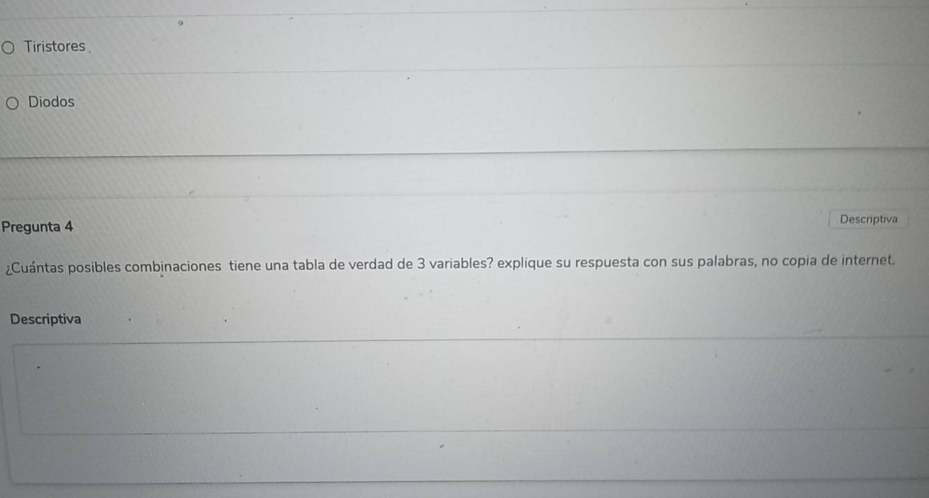 Tiristores 
Diodos 
Pregunta 4 
Descriptiva 
¿Cuántas posibles combinaciones tiene una tabla de verdad de 3 variables? explique su respuesta con sus palabras, no copia de internet. 
Descriptiva