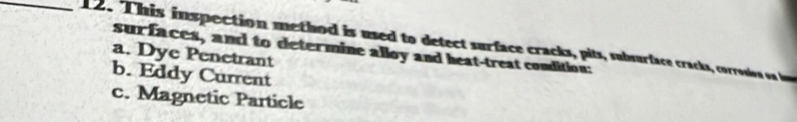 This inspection method is used to detect surface cracks, pits, subsurface cracks, corrosion on i
surfaces, and to determine alloy and heat-treat condition:
a. Dye Penetrant
b. Eddy Current
c. Magnetic Particle