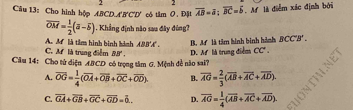 2
2
Câu 13: Cho hình hộp ABCD. A'B'C'D' có tan O. Đặt overline AB=vector a; overline BC=vector b M là điểm xác định bởi
overline OM= 1/2 (overline a-overline b). Khẳng định nào sau đây đúng?
A. Mô là tâm hình bình hành ABB'A'. B. Mô là tâm hình bình hành BCC'B'.
C. M là trung điểm BB'. D. M là trung điểm CC'. 
Câu 14: Cho tứ diện ABCD có trọng tâm G. Mệnh đề nào sai?
A. overline OG= 1/4 (overline OA+overline OB+overline OC+overline OD). B. overline AG= 2/3 (overline AB+overline AC+overline AD).
C. overline GA+overline GB+overline GC+overline GD=overline 0... D. overline AG= 1/4 (overline AB+overline AC+overline AD).