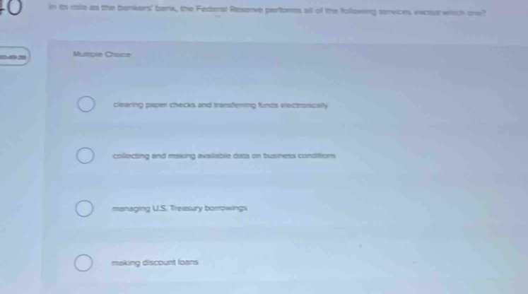 in ts role as the bankers' bank, the Federal Reserve performs all of the following services excost wrich one?
Mustple Chsice
clearing paper checks, and transfering funds viectronically
collecting and making avaiiable dats on busness condition
managing U.S. Treasury borrowings
making discount loans