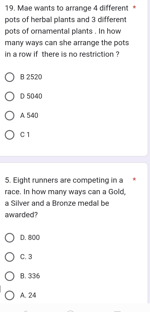 Mae wants to arrange 4 different *
pots of herbal plants and 3 different
pots of ornamental plants . In how
many ways can she arrange the pots
in a row if there is no restriction ?
B 2520
D 5040
A 540
C 1
5. Eight runners are competing in a *
race. In how many ways can a Gold,
a Silver and a Bronze medal be
awarded?
D. 800
C. 3
B. 336
A. 24