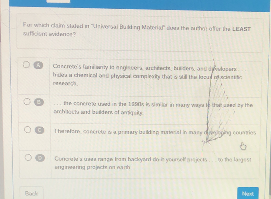 For which claim stated in “Universal Building Material” does the author offer the LEAST
sufficient evidence?
A Concrete's familiarity to engineers, architects, builders, and developers . . .
hides a chemical and physical complexity that is still the focus of scientific
research.
B ... the concrete used in the 1990s is similar in many ways to that used by the
architects and builders of antiquity.
C Therefore, concrete is a primary building material in many developing countries
D Concrete's uses range from backyard do-it-yourself projects . . . to the largest
engineering projects on earth.
Back Next