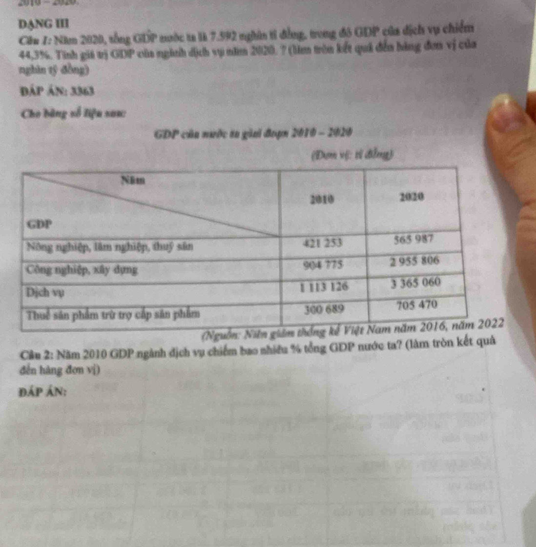 DANG III 
Cầu 1: Năm 2020, tổng GDP nước ta là 7.992 nghân ti đẳng, trong đó GDP của địch vụ chiếm
44,3%. Tinh giá trị GDP của nginh dịch vụ năm 2020. ? (lim trên kết quả đến hàng đơn vị của 
nghin tỷ đòng) 
đáp án: 3363
Cho bằng số liệu sau: 
GDP của nước ta giai đoạn 2010 - 2020 
(Đơm vệ: tì đẳng) 
Cầu 2: Năm 2010 GDP ngành địch vụ chiếm bao nhiều % tổng GDP nước ta? (làm tròn kết quả 
đến hàng đơn vị) 
đáp án: