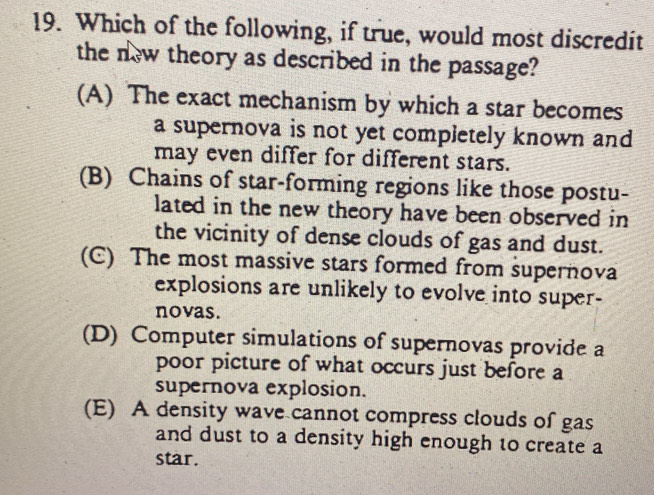 Which of the following, if true, would most discredit
the new theory as described in the passage?
(A) The exact mechanism by which a star becomes
a supernova is not yet completely known and 
may even differ for different stars.
(B) Chains of star-forming regions like those postu-
lated in the new theory have been observed in
the vicinity of dense clouds of gas and dust.
(C) The most massive stars formed from supernova
explosions are unlikely to evolve into super-
novas.
(D) Computer simulations of supernovas provide a
poor picture of what occurs just before a
supernova explosion.
(E) A density wave cannot compress clouds of gas
and dust to a density high enough to create a
star.