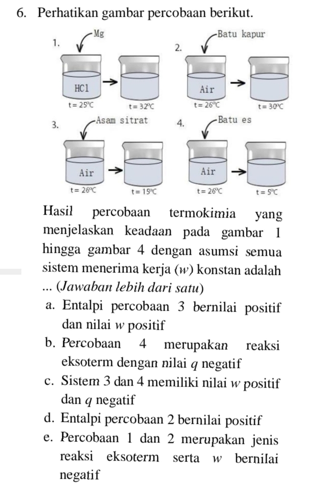 Perhatikan gambar percobaan berikut.
Batu kapur
2. v
Air
t=26°C t=30°C
Hasil percobaan termokimia yang
menjelaskan keadaan pada gambar I
hingga gambar 4 dengan asumsi semua
sistem menerima kerja (w) konstan adalah
... (Jawaban lebih dari satu)
a. Entalpi percobaan 3 bernilai positif
dan nilai w positif
b. Percobaan 4 merupakan reaksi
eksoterm dengan nilai q negatif
c. Sistem 3 dan 4 memiliki nilai w positif
dan q negatif
d. Entalpi percobaan 2 bernilai positif
e. Percobaan 1 dan 2 merupakan jenis
reaksi eksoterm serta w berniIai
negatif