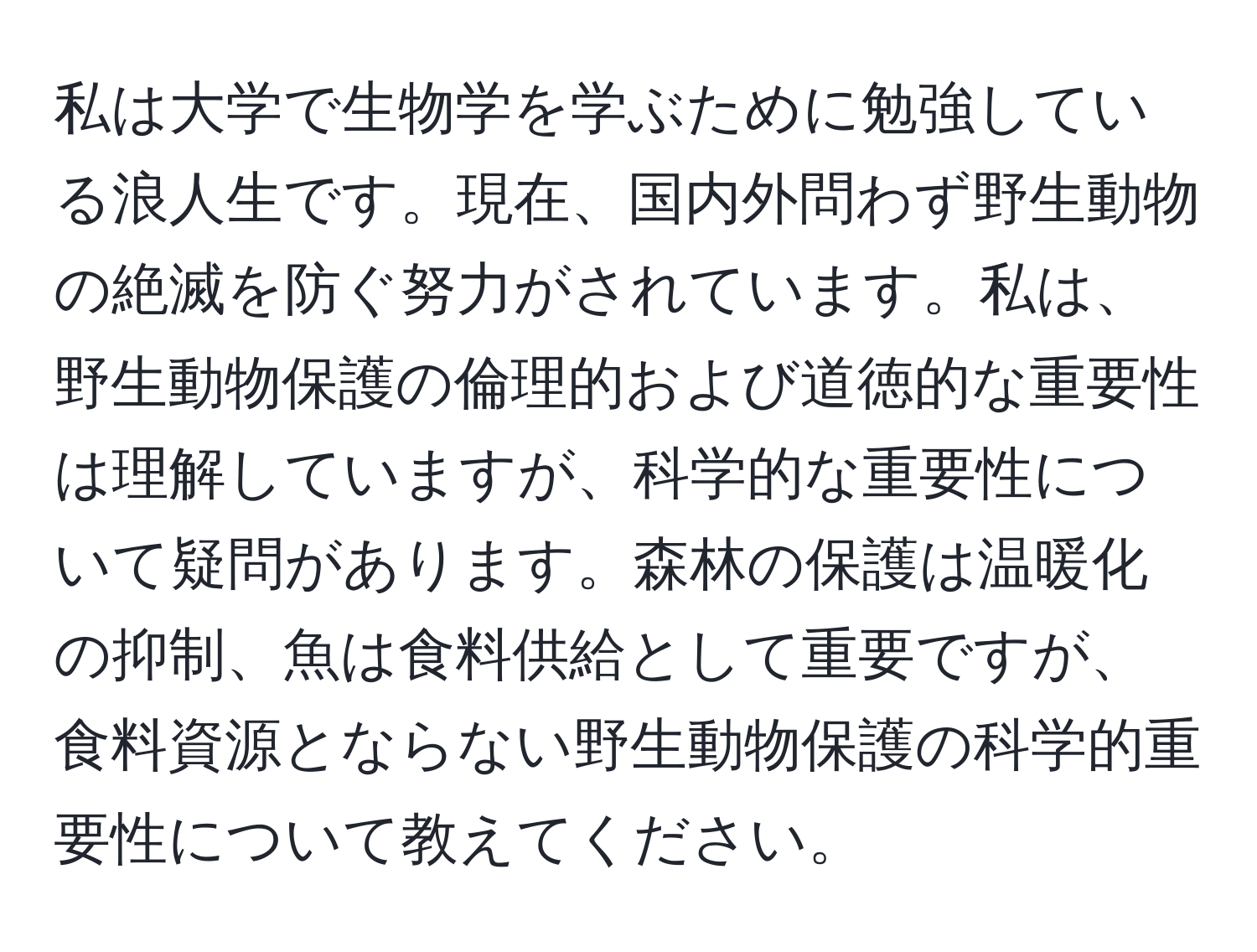 私は大学で生物学を学ぶために勉強している浪人生です。現在、国内外問わず野生動物の絶滅を防ぐ努力がされています。私は、野生動物保護の倫理的および道徳的な重要性は理解していますが、科学的な重要性について疑問があります。森林の保護は温暖化の抑制、魚は食料供給として重要ですが、食料資源とならない野生動物保護の科学的重要性について教えてください。