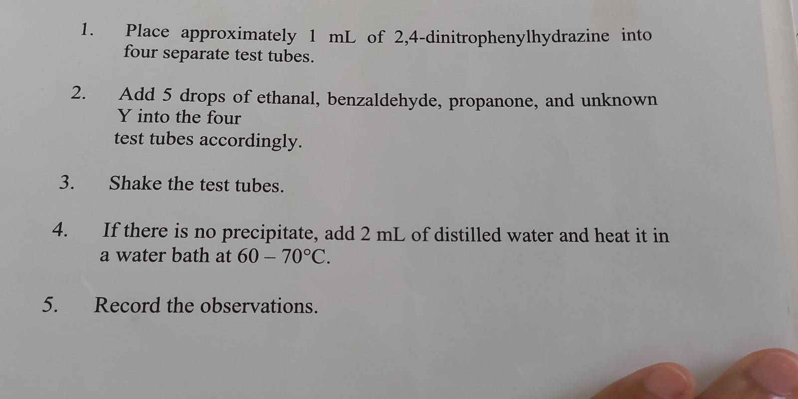 Place approximately 1 mL of 2, 4-dinitrophenylhydrazine into 
four separate test tubes. 
2. Add 5 drops of ethanal, benzaldehyde, propanone, and unknown 
Y into the four 
test tubes accordingly. 
3. Shake the test tubes. 
4. If there is no precipitate, add 2 mL of distilled water and heat it in 
a water bath at 60-70°C. 
5. Record the observations.