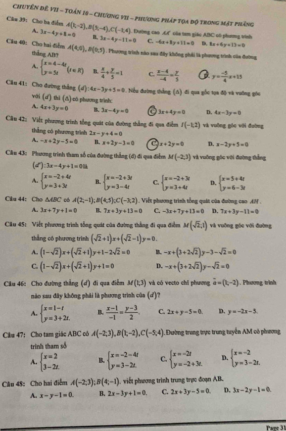 ChUYÊN ĐÊ VII - TOẢn 10 - CHươNG VII - phươnG pháp tọa độ trong mặt phảng
Câu 39: Cho ba điểm A(1;-2),B(5;-4),C(-1;4). Đường cao. A của tam giác ABC có phương trình
A. 3x-4y+8=0 B. 3x-4y-11=0 C. -6x+8y+11=0 D, 8x+6y+13=0
Câu 40: Cho hai điễm A(4;0),B(0;5). Phương trình nào sau đây không phái là phương trình của đường
thang AB?
A. beginarrayl x=4-4t y=5tendarray. (t∈ R) B.  x/4 + y/5 =1 C.  (x-4)/-4 = y/5  D y= (-5)/4 x+15
Câu 41: Cho đường thẳng (d) ):4x-3y+5=0. Nếu đường thẳng (A) đi qua gốc tọa độ và vuỡng góc
với (ơ) thì (Δ) có phương trình:
A. 4x+3y=0 B. 3x-4y=0 C 3x+4y=0 D. 4x-3y=0
Câu 42: Viết phương trình tổng quát của đường thẳng đi qua điểm I(-1;2) và vuông góc với đường
thẳng có phương trình 2x-y+4=0
A. -x+2y-5=0 B. x+2y-3=0 e x+2y=0 D. x-2y+5=0
Câu 43: Phương trình tham số của đường thẳng (đ) đi qua điễm M(-2;3) và vuông góc với đường thẳng
(d'):3x-4y+1=01dot a
A. beginarrayl x=-2+4t y=3+3tendarray. B. beginarrayl x=-2+3t y=3-4tendarray. C. beginarrayl x=-2+3t y=3+4tendarray. D. beginarrayl x=5+4t y=6-3tendarray.
Câu 44: Cho △ ABC có A(2;-1);B(4;5);C(-3;2). Viết phương trình tổng quát của đường cao AH .
A. 3x+7y+1=0 B. 7x+3y+13=0 C. -3x+7y+13=0 D. 7x+3y-11=0
Câu 45: Viết phương trình tổng quát của đường thẳng đi qua điễm M(sqrt(2);1) và vuỡng góc với đường
thẳng có phương trình (sqrt(2)+1)x+(sqrt(2)-1)y=0.
A. (1-sqrt(2))x+(sqrt(2)+1)y+1-2sqrt(2)=0 B. -x+(3+2sqrt(2))y-3-sqrt(2)=0
C. (1-sqrt(2))x+(sqrt(2)+1)y+1=0 D. -x+(3+2sqrt(2))y-sqrt(2)=0
Câu 46: Cho đường thẳng (d) đi qua điểm M(1;3) và có vecto chỉ phương vector a=(1;-2) , Phương trình
nào sau đây không phải là phương trình của (')''
A. beginarrayl x=1-t y=3+2t.endarray. B.  (x-1)/-1 = (y-3)/2 . C. 2x+y-5=0. D. y=-2x-5.
Câu 47: Cho tam giác ABC có A(-2;3),B(1;-2),C(-5;4) Đường trung trực trung tuyến AM có phương
trình tham số
A. beginarrayl x=2 3-2t.endarray. B. beginarrayl x=-2-4t y=3-2t.endarray. C. beginarrayl x=-2t y=-2+3t.endarray. D. beginarrayl x=-2 y=3-2t.endarray.
Câu 48: Cho hai điểm A(-2;3);B(4;-1). viết phương trình trung trực đoạn AB.
A. x-y-1=0. B. 2x-3y+1=0. C. 2x+3y-5=0. D. 3x-2y-1=0.
Page 31