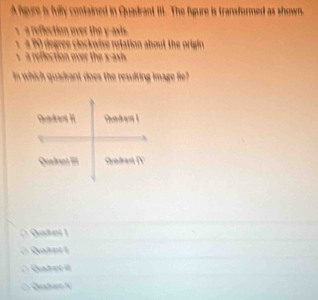 A fgure is fully contained in Quadrant III. The figure is transformed as shown.
a reflection over the y -asis .
a degree clockwise rotation about the origin 
s a reflection over the x -asis
in which quadrant does the resulting image fie?
Qatet
Quairint II
( Quadnt N