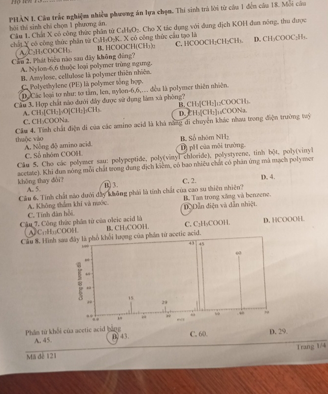 Hộ tên 13
PHÀN I. Câu trắc nghiệm nhiều phương án lựa chọn. Thí sinh trả lời từ câu 1 đến câu 18. Mỗi câu
hỏi thí sinh chỉ chọn 1 phương án.
Câu 1. Chất X có công thức phân tử C_4H_8O_2 Cho X tác dụng với dung dịch KOH đun nóng, thu được
chất Y có công thức phân tử C_3H_5O_2K.. X có công thức cấu tạo là
A. C_2H_5COOCH_3. B. HC OOCH(CH_3)_2 C HCOOCH_2CH_2CH_3. D. CH_3COOC_2H_5.
Cầu 2. Phát biểu nào sau dây không đúng?
A. Nylon-6,6 thuộc loại polymer trùng ngưng.
B. Amylose, cellulose là polymer thiên nhiên.
C. Polyethylene (PE) là polymer tổng hợp.
D. Các loại tơ như: tơ tằm, len, nylon-6,6,. đều là polymer thiên nhiên.
Câu 3. Hợp chất nào dưới dây được sử dụng làm xà phòng? CH_3[CH_2]_12COOCH_3.
B.
A. CH_3[CH_2]_5O[CH_2]_5CH_3. D. H_3[CH_2]_14COONa
C. CH_3 COONa.
Câu 4. Tính chất điện di của các amino acid là khả năng di chuyển khác nhau trong điện trường tuỷ
thuộc vào B. Số nhóm NH_2
A. Nồng độ amino acid.
C. Số nhóm COOH. D) pH của môi trường.
Câu 5. Cho các polymer sau: polypeptide, poly(vinyl chloride), polystyrene, tinh bột, poly(vinyl
acetate). Khi đun nóng mỗi chất trong dung dịch kiểm, có bao nhiêu chất có phân ứng mà mạch polymer
không thay đôi? C. 2. D. 4.
A. 5. B. 3.
Câu 6. Tính chất nào dưới đây không phải là tính chất của cao su thiên nhiên?
A. Không thẩm khí và nước. B. Tan trong xăng và benzene.
C. Tính đàn hồi. D. Dẫn điện và dẫn nhiệt.
Câu 7. Công thức phân tử của oleic acid là
C_17H_33COOH. B. CH₃COOH. C. C_2| H₅COOH. D. HCOOOH.
Câu 8. Hình sau đây là phổ khối lượng của phân tử acetic acid.
100
43 45
60
60
2 60
40
15
20
29
40 50 .“0 10
o. ( 0.o
10 20 20 m/4
Phân tứ khối của acetic acid bằng C. 60.
A. 45. B) 43. D. 29.
Mã đê 121 Trang 1/4