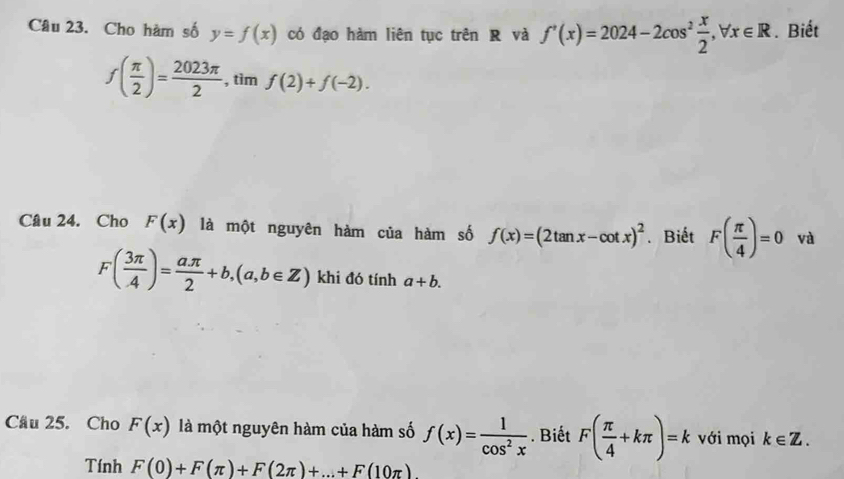 Cho hàm số y=f(x) có đạo hàm liên tục trên R và f'(x)=2024-2cos^2 x/2 , forall x∈ R. Biết
f( π /2 )= 2023π /2  , tìm f(2)+f(-2). 
Câu 24. Cho F(x) là một nguyên hàm của hàm số f(x)=(2tan x-cot x)^2. Biết F( π /4 )=0 và
F( 3π /4 )= aπ /2 +b, (a,b∈ Z) khi đó tính a+b. 
Cầu 25. Cho F(x) là một nguyên hàm của hàm số f(x)= 1/cos^2x . Biết F( π /4 +kπ )=k với mọi k∈ Z. 
Tính F(0)+F(π )+F(2π )+...+F(10π )