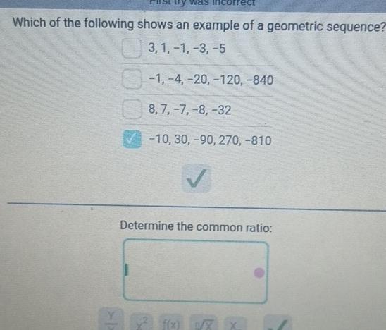 Pirst try was incorrect
Which of the following shows an example of a geometric sequence?
3, 1, −1, −3, −5
−1, −4, −20, −120, −840
8, 7, −7, −8, −32
−10, 30, −90, 270, −810
Determine the common ratio:
frac Y x^2 f(x) n/overline X