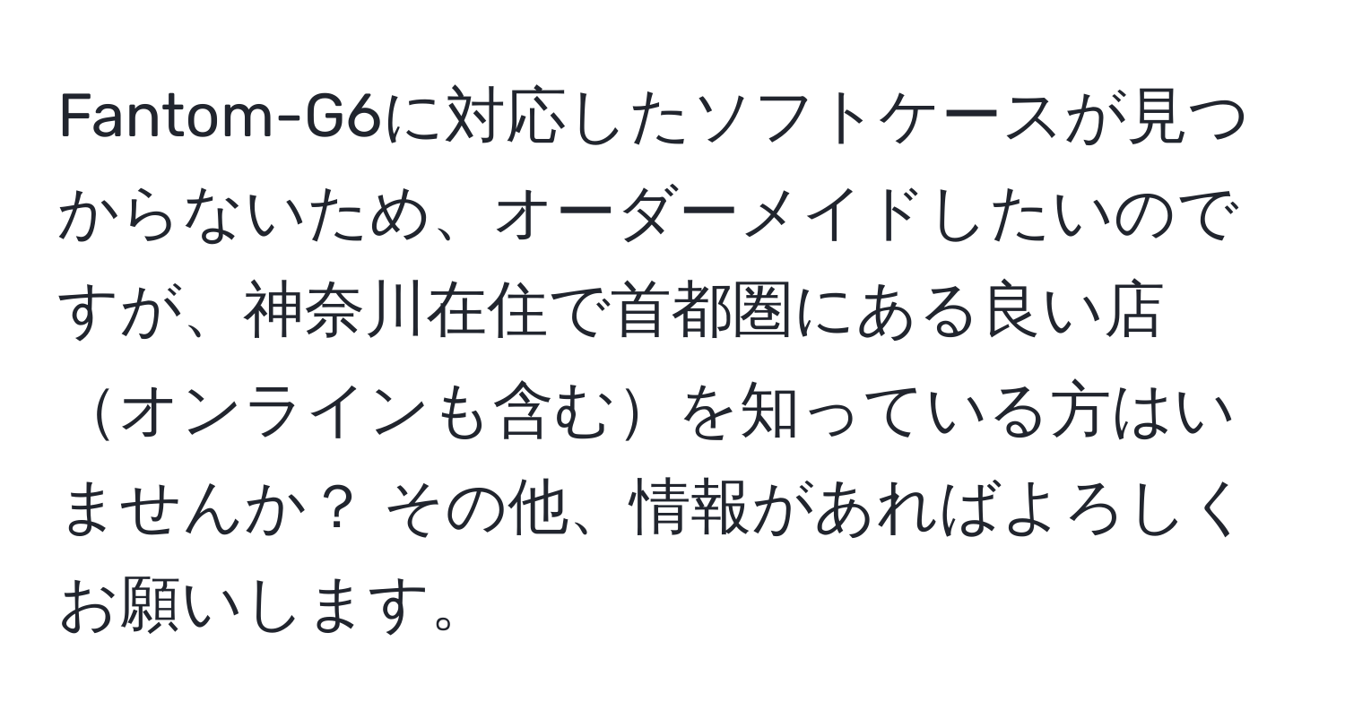 Fantom-G6に対応したソフトケースが見つからないため、オーダーメイドしたいのですが、神奈川在住で首都圏にある良い店オンラインも含むを知っている方はいませんか？ その他、情報があればよろしくお願いします。