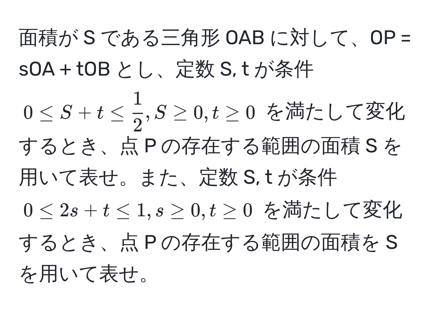 面積が S である三角形 OAB に対して、OP = sOA + tOB とし、定数 S, t が条件 $0 ≤ S + t ≤  1/2 , S ≥ 0, t ≥ 0$ を満たして変化するとき、点 P の存在する範囲の面積 S を用いて表せ。また、定数 S, t が条件 $0 ≤ 2s + t ≤ 1, s ≥ 0, t ≥ 0$ を満たして変化するとき、点 P の存在する範囲の面積を S を用いて表せ。