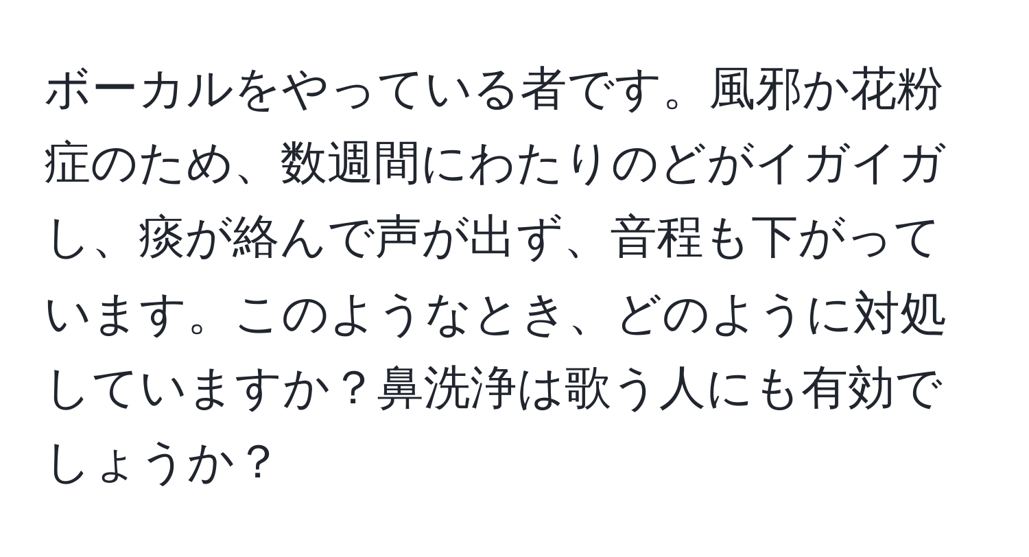 ボーカルをやっている者です。風邪か花粉症のため、数週間にわたりのどがイガイガし、痰が絡んで声が出ず、音程も下がっています。このようなとき、どのように対処していますか？鼻洗浄は歌う人にも有効でしょうか？