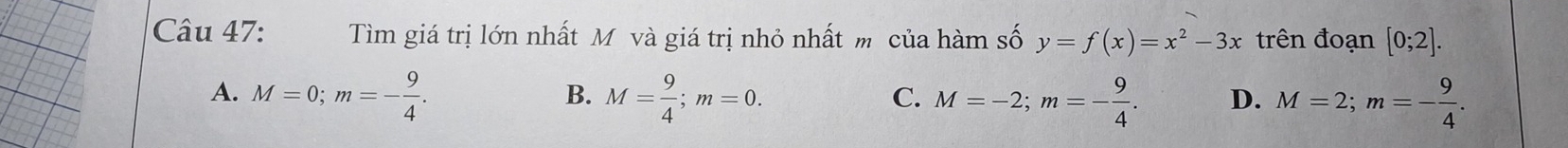 Tìm giá trị lớn nhất Mô và giá trị nhỏ nhất m của hàm số y=f(x)=x^2-3x trên đoạn [0;2].
A. M=0; m=- 9/4 . M= 9/4 ; m=0. M=-2; m=- 9/4 . D. M=2; m=- 9/4 . 
B.
C.