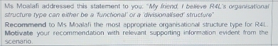 Ms Moalafi addressed this statement to you: "My friend, I believe R4L's organisational 
structure type can either be a 'functional' or a 'divisionalised' structure' 
Recommend to Ms Moalafi the most appropriate organisational structure type for R4L 
Motivate your recommendation with relevant supporting information evident from the 
scenario