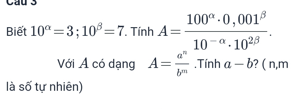 Cau 3 
Biết 10^(alpha)=3; 10^(beta)=7 *. Tính A= (100^(alpha)· 0,001^(beta))/10^(-alpha)· 10^(2beta) . 
Với A có dạng A= a^n/b^m .Tính a-b ? ( n, m
là số tự nhiên)