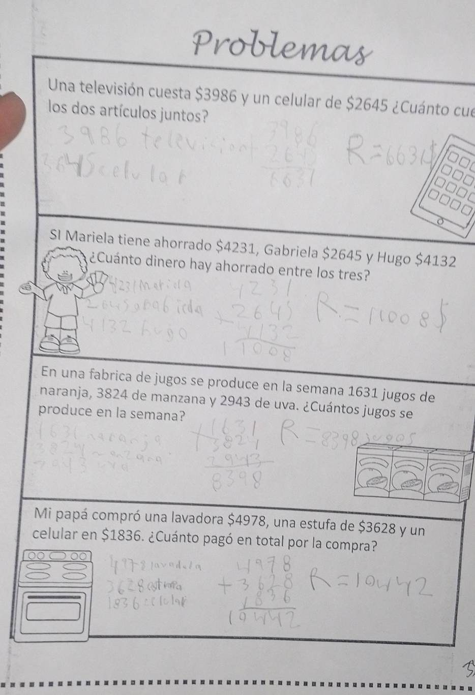 Problemas 
Una televisión cuesta $3986 y un celular de $2645 ¿Cuánto cue 
los dos artículos juntos? 
SI Mariela tiene ahorrado $4231, Gabriela $2645 y Hugo $4132
¿Cuánto dinero hay ahorrado entre los tres? 
En una fabrica de jugos se produce en la semana 1631 jugos de 
naranja, 3824 de manzana y 2943 de uva. ¿Cuántos jugos se 
produce en la semana? 
Mi papá compró una lavadora $4978, una estufa de $3628 y un 
celular en $1836. ¿Cuánto pagó en total por la compra?