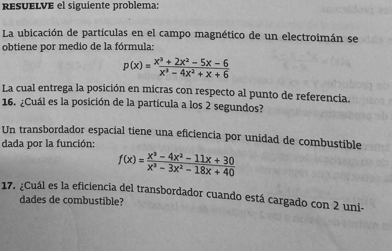 resueLVE el siguiente problema: 
La ubicación de partículas en el campo magnético de un electroimán se 
obtiene por medio de la fórmula:
p(x)= (x^3+2x^2-5x-6)/x^3-4x^2+x+6 
La cual entrega la posición en micras con respecto al punto de referencia. 
16. ¿Cuál es la posición de la partícula a los 2 segundos? 
Un transbordador espacial tiene una eficiencia por unidad de combustible 
dada por la función:
f(x)= (x^3-4x^2-11x+30)/x^3-3x^2-18x+40 
17. ¿Cuál es la eficiencia del transbordador cuando está cargado con 2 uni- 
dades de combustible?