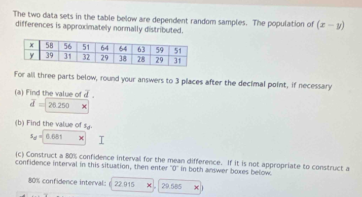 The two data sets in the table below are dependent random samples. The population of (x-y)
differences is approximately normally distributed. 
For all three parts below, round your answers to 3 places after the decimal point, if necessary 
(a) Find the value of overline d.
overline d=26.250
(b) Find the value of s_d.
s_d=|6.681 × 
(c) Construct a 80% confidence interval for the mean difference. If it is not appropriate to construct a 
confidence interval in this situation, then enter ''0'' in both answer boxes below.
80% confidence interval: ( 22.915 × , 29.585 × )