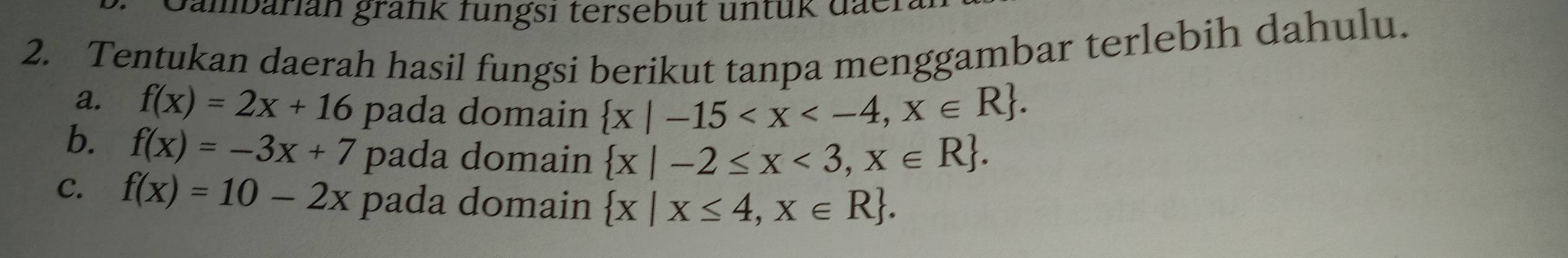 Jambarian grank fungsi tersebut untük dae. 
2. Tentukan daerah hasil fungsi berikut tanpa menggambar terlebih dahulu. 
a. f(x)=2x+16 pada domain  x|-15 . 
b. f(x)=-3x+7 pada domain  x|-2≤ x<3,x∈ R. 
C. f(x)=10-2x pada domain  x|x≤ 4,x∈ R.