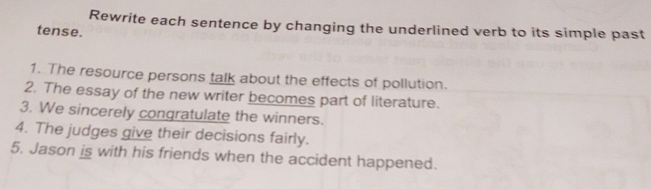 Rewrite each sentence by changing the underlined verb to its simple past 
tense. 
1. The resource persons talk about the effects of pollution. 
2. The essay of the new writer becomes part of literature. 
3. We sincerely congratulate the winners. 
4. The judges give their decisions fairly. 
5. Jason is with his friends when the accident happened.