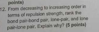 points) 
12. From decreasing to increasing order in 
terms of repulsion strength, rank the 
bond pair-bond pair, lone-pair, and lone 
pair-lone pair. Explain why? (5 points)