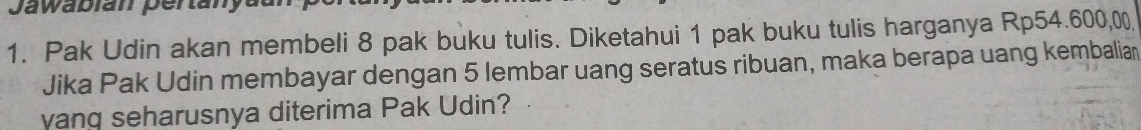 Jawablan pertany 
1. Pak Udin akan membeli 8 pak buku tulis. Diketahui 1 pak buku tulis harganya Rp54.600,00
Jika Pak Udin membayar dengan 5 lembar uang seratus ribuan, maka berapa uang kembalian 
yang seharusnya diterima Pak Udin?