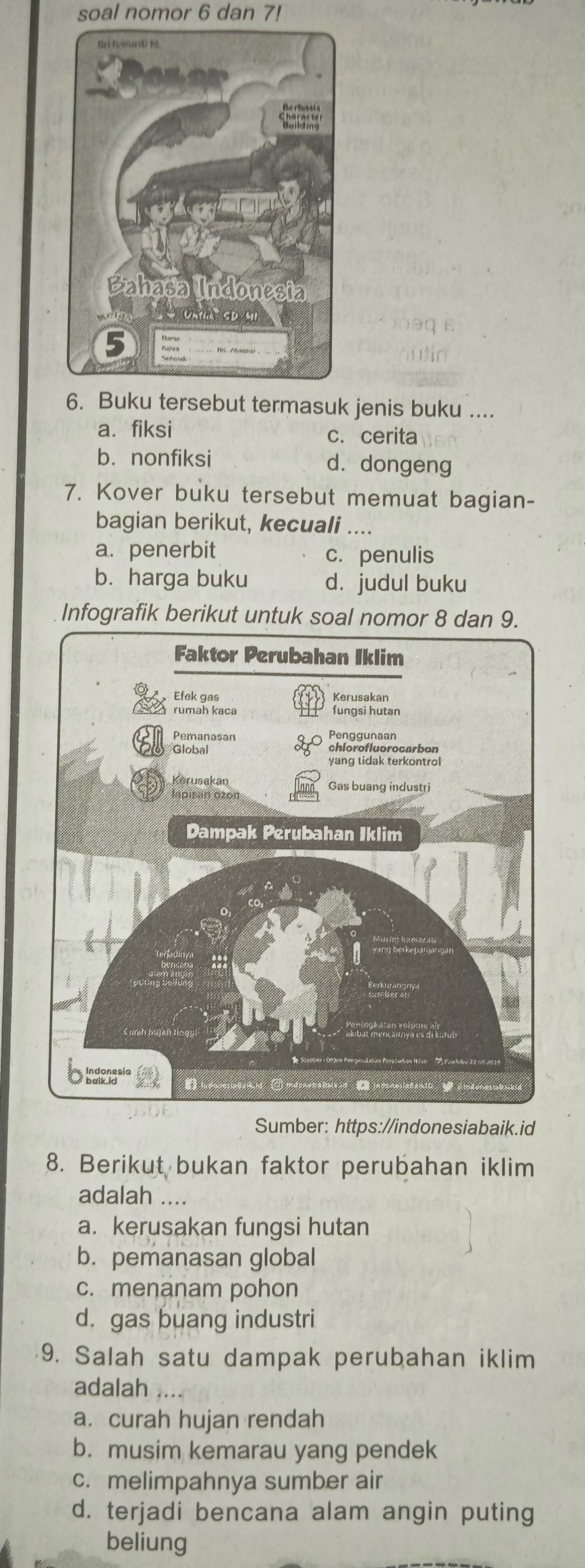 soal nomor 6 dan 7!
6. Buku tersebut termasuk jenis buku ....
a.fiksi c. cerita
b. nonfiksi d. dongeng
7. Kover buku tersebut memuat bagian-
bagian berikut, kecuali ...
a. penerbit c. penulis
b. harga buku d. judul buku
Infografik berikut untuk soal nomor 8 dan 9.
Sumber: https://indonesiabaik.id
8. Berikut bukan faktor perubahan iklim
adalah ...
a. kerusakan fungsi hutan
b. pemanasan global
c. menanam pohon
d. gas buang industri
9. Salah satu dampak perubahan iklim
adalah
a. curah hujan rendah
b. musim kemarau yang pendek
c. melimpahnya sumber air
d. terjadi bencana alam angin puting
beliung