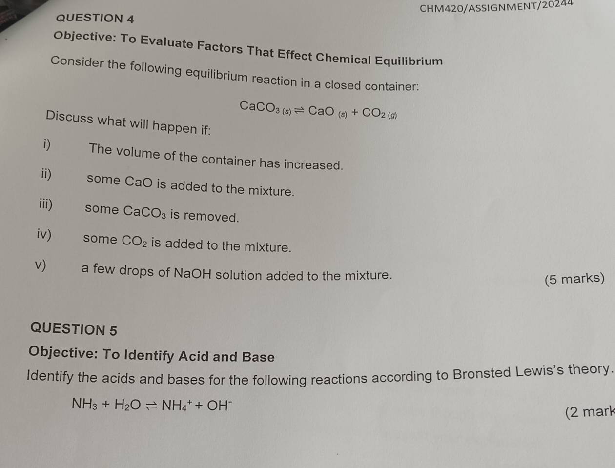 CHM420/ASSIGNMENT/20244 
QUESTION 4 
Objective: To Evaluate Factors That Effect Chemical Equilibrium 
Consider the following equilibrium reaction in a closed container:
CaCO_3(s)leftharpoons CaO_(s)+CO_2(g)
Discuss what will happen if: 
i) The volume of the container has increased. 
ii) some CaO is added to the mixture. 
iii) some CaCO_3 is removed. 
iv) some CO_2 is added to the mixture. 
v) a few drops of NaOH solution added to the mixture. 
(5 marks) 
QUESTION 5 
Objective: To Identify Acid and Base 
Identify the acids and bases for the following reactions according to Bronsted Lewis's theory.
NH_3+H_2Oleftharpoons NH_4^(++OH^-)
(2 mark