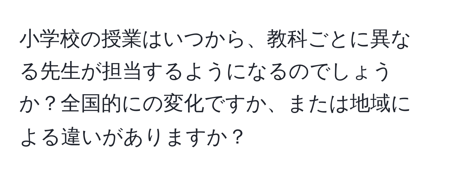 小学校の授業はいつから、教科ごとに異なる先生が担当するようになるのでしょうか？全国的にの変化ですか、または地域による違いがありますか？