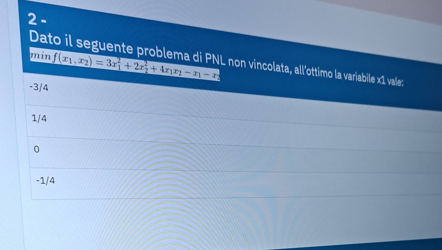 min f(x_1,x_2)=3x_1^(2+2x_2^2+4x_1)x_2-x_1-x_2
Dato il seguente problema di PNL non vincolata, all’ottimo la variabile x1 vale:
-3/4
1/4
0
-1/4