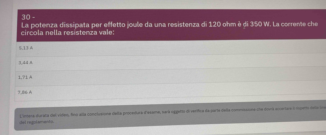 La potenza dissipata per effetto joule da una resistenza di 120 ohm è ḍi 350 W. La corrente che
circola nella resistenza vale:
5,13 A
3,44 A
1,71 A
7,86 A
L'intera durata del video, fino alla conclusione della procedura d'esame, sarà oggetto di verifica da parte della commissione che dovrà accertare il rispetto delle line
del regolamento.