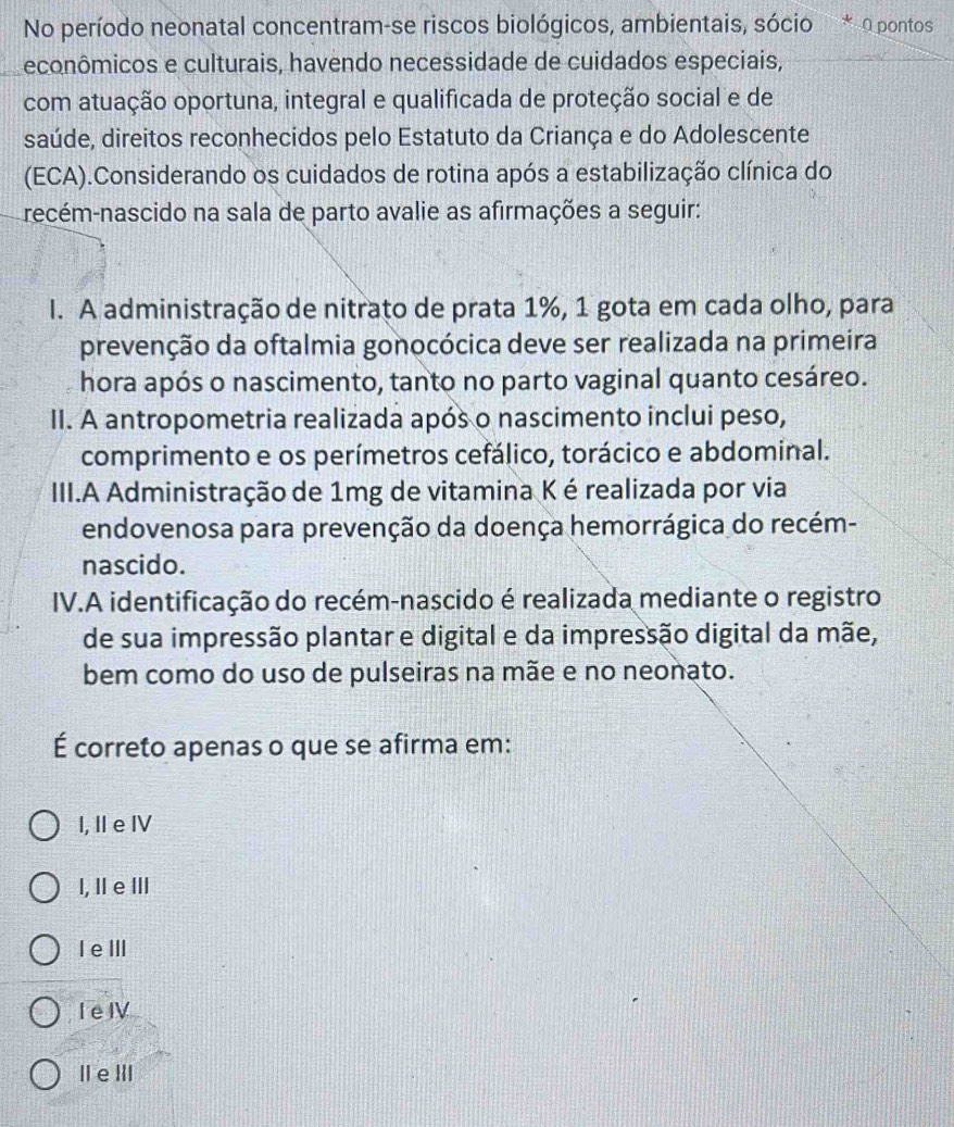 No período neonatal concentram-se riscos biológicos, ambientais, sócio * O pontos
econômicos e culturais, havendo necessidade de cuidados especiais,
com atuação oportuna, integral e qualificada de proteção social e de
saúde, direitos reconhecidos pelo Estatuto da Criança e do Adolescente
(ECA).Considerando os cuidados de rotina após a estabilização clínica do
recém-nascido na sala de parto avalie as afirmações a seguir:
I. A administração de nitrato de prata 1%, 1 gota em cada olho, para
prevenção da oftalmia gonocócica deve ser realizada na primeira
hora após o nascimento, tanto no parto vaginal quanto cesáreo.
II. A antropometria realizada após o nascimento inclui peso,
comprimento e os perímetros cefálico, torácico e abdominal.
III.A Administração de 1mg de vitamina K é realizada por via
endovenosa para prevenção da doença hemorrágica do recém-
nascido.
IV.A identificação do recém-nascido é realizada mediante o registro
de sua impressão plantar e digital e da impressão digital da mãe,
bem como do uso de pulseiras na mãe e no neonato.
É correto apenas o que se afirma em:
I, I e I
l, Ⅱ e Ⅲ
I eⅢI
I e I
IeⅢII