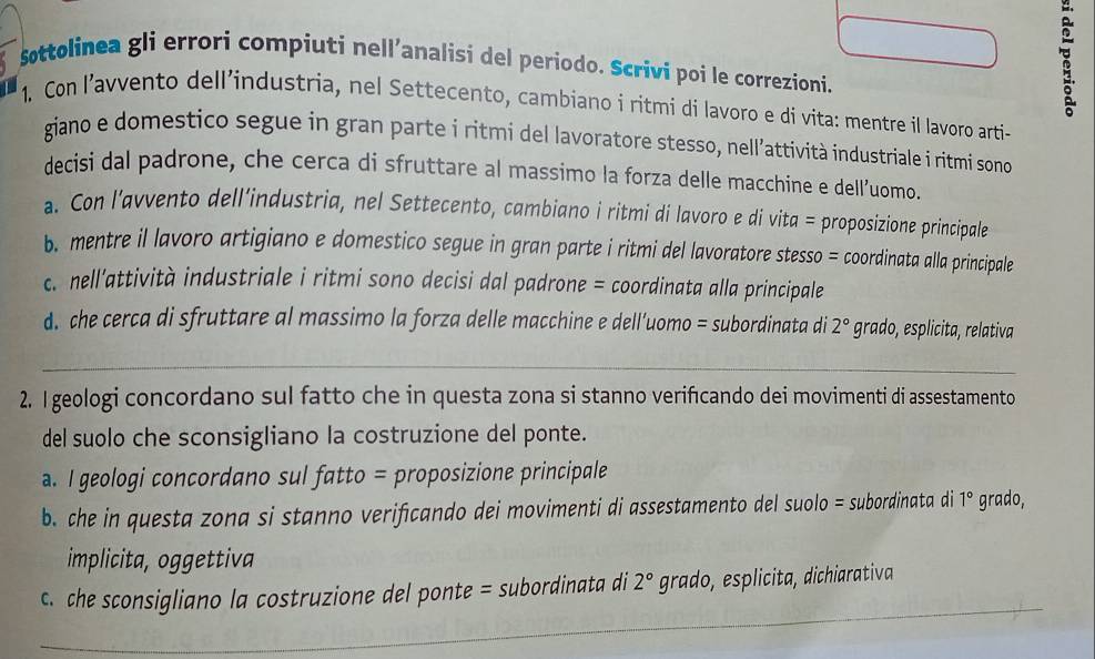 Sttolinea gli errori compiuti nell’analisi del periodo. Scrivi poi le correzioni.
1. Con l’avvento dell’industria, nel Settecento, cambiano i ritmi di lavoro e di vita: mentre il lavoro arti-
giano e domestico segue in gran parte i ritmi del lavoratore stesso, nell’attività industriale i ritmí sono 
decisi dal padrone, che cerca di sfruttare al massimo la forza delle macchine e dell’uomo.
a. Con l’avvento dell’industria, nel Settecento, cambiano i ritmi di lavoro e di vita = proposizione principale
b. mentre il lavoro artigiano e domestico segue in gran parte i ritmi del lavoratore stesso = coordinata alla principale
c. nell'attività industriale i ritmi sono decisi dal padrone = coordinata alla principale
d. che cerca di sfruttare al massimo la forza delle macchine e dell’uomo = subordinata di 2° grado, esplicita, relativa
_
2. I geologi concordano sul fatto che in questa zona si stanno verifıcando dei movimenti di assestamento
del suolo che sconsigliano la costruzione del ponte.
a. I geologi concordano sul fatto = proposizione principale
b. che in questa zona si stanno verifcando dei movimenti di assestamento del suolo = subordinata di 1° grado,
implicita, oggettiva
_
c. che sconsigliano la costruzione del ponte = subordinata di 2° grado, esplicita, dichiarativa