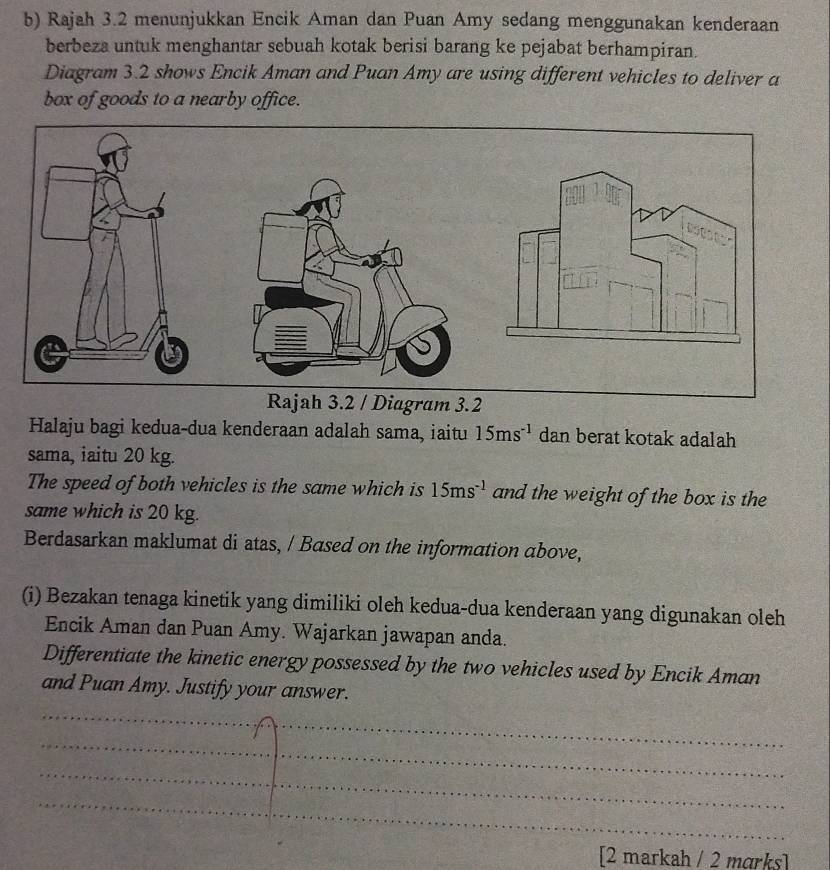 Rajah 3.2 menunjukkan Encik Aman dan Puan Amy sedang menggunakan kenderaan 
berbeza untuk menghantar sebuah kotak berisi barang ke pejabat berhampiran. 
Diagram 3.2 shows Encik Aman and Puan Amy are using different vehicles to deliver a 
box of goods to a nearby office. 
Halaju bagi kedua-dua kenderaan adalah sama, iaitu 15ms^(-1) dan berat kotak adalah 
sama, iaitu 20 kg. 
The speed of both vehicles is the same which is 15ms^(-1) and the weight of the box is the 
same which is 20 kg. 
Berdasarkan maklumat di atas, / Based on the information above, 
(i) Bezakan tenaga kinetik yang dimiliki oleh kedua-dua kenderaan yang digunakan oleh 
Encik Aman dan Puan Amy. Wajarkan jawapan anda. 
Differentiate the kinetic energy possessed by the two vehicles used by Encik Aman 
and Puan Amy. Justify your answer. 
_ 
_ 
_ 
_ 
[2 markah / 2 mɑrks]