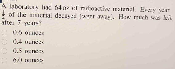 A laboratory had 64oz of radioactive material. Every year
 1/2  of the material decayed (went away). How much was left
after 7 years?
0.6 ounces
0.4 ounces
0.5 ounces
6.0 ounces