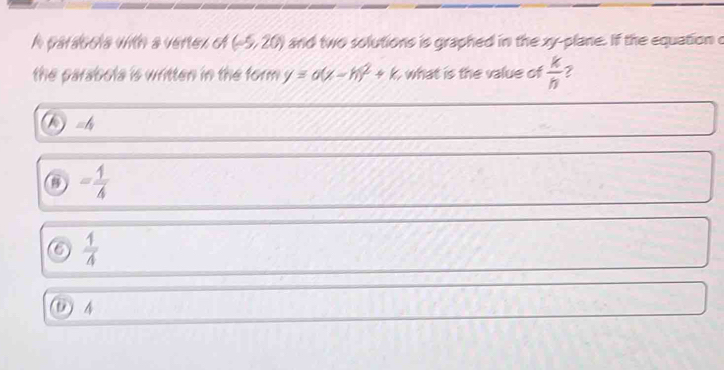 A pardocía vtn a verez ol (-5,20) and two solutions is graphed in the xy -plane. If the equation c
the parabola is written in the form. y=a(x-h)^2+k what is the value of  k/h  2
a =4
= 1/4 
6  1/4 
D 4