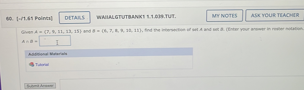 DETAILS . WAIIALGTUTBANK1 1.1.039.TUT. MY NOTES ASK YOUR TEACHER 
Given A= 7,9,11,13,15 and B= 6,7,8,9,10,11 , find the intersection of set A and set B. (Enter your answer in roster notation.
A∩ B=
Additional Materials 
Tutorial 
Submit Answer